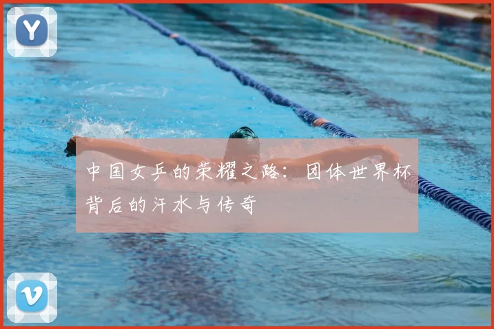 中国女乒的荣耀之路：团体世界杯背后的汗水与传奇