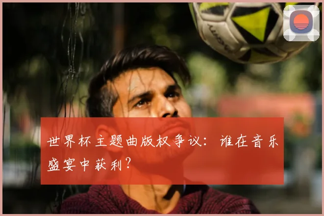 世界杯主题曲版权争议：谁在音乐盛宴中获利？