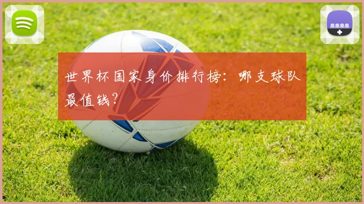 世界杯国家身价排行榜：哪支球队最值钱？