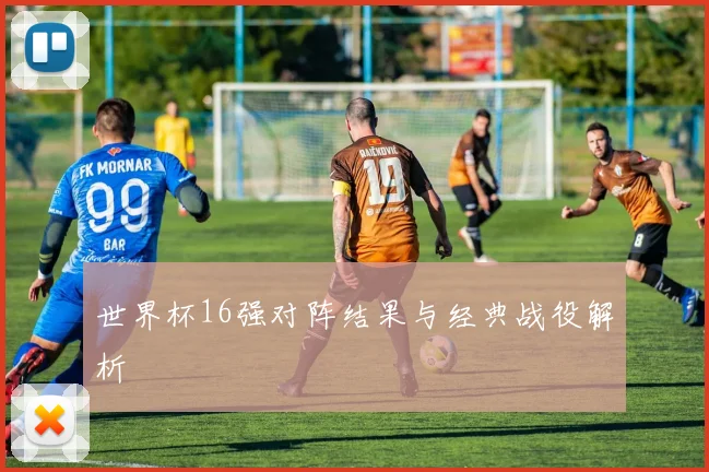世界杯16强对阵结果与经典战役解析