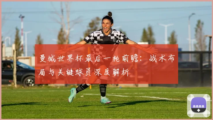 曼城世界杯最后一轮前瞻：战术布局与关键球员深度解析