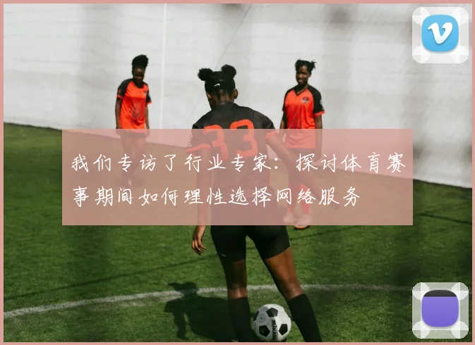 我们专访了行业专家：探讨体育赛事期间如何理性选择网络服务